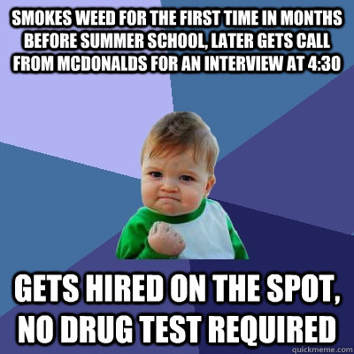 smokes weed for the first time in months before summer school, later gets call from McDonalds for an interview at 4:30 gets hired on the spot, no drug test required  Success Kid