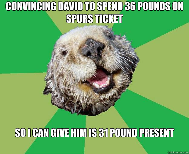 Convincing David to spend 36 pounds on spurs ticket so i can give him is 31 pound present  OCD Otter