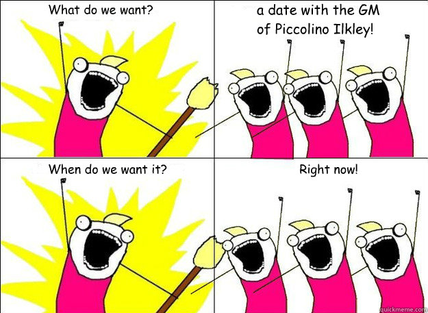 What do we want? a date with the GM of Piccolino Ilkley! When do we want it? Right now! - What do we want? a date with the GM of Piccolino Ilkley! When do we want it? Right now!  What Do We Want
