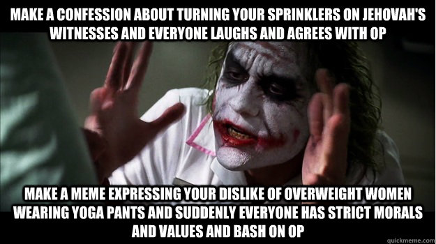 make a confession about turning your sprinklers on Jehovah's Witnesses and everyone laughs and agrees with op make a meme expressing your dislike of overweight women wearing yoga pants and suddenly everyone has strict morals and values and bash on op  Joker Mind Loss