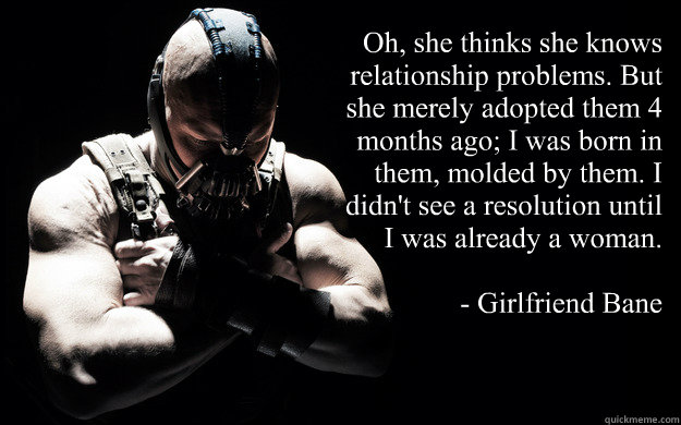 Oh, she thinks she knows relationship problems. But she merely adopted them 4 months ago; I was born in them, molded by them. I didn't see a resolution until I was already a woman.

- Girlfriend Bane  Bane Darkness