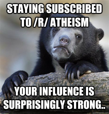 Staying subscribed to /r/ Atheism Your influence is surprisingly strong..  Confession Bear