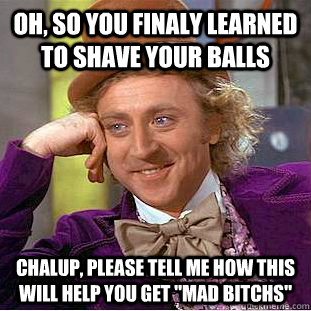 Oh, so you finaly learned to shave your balls chalup, please tell me how this will help you get 