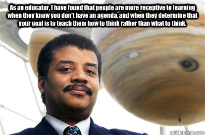 As an educator, I have found that people are more receptive to learning when they know you don't have an agenda, and when they determine that your goal is to teach them how to think rather than what to think.  - As an educator, I have found that people are more receptive to learning when they know you don't have an agenda, and when they determine that your goal is to teach them how to think rather than what to think.   Neil DeGrasse Tyson - birthday