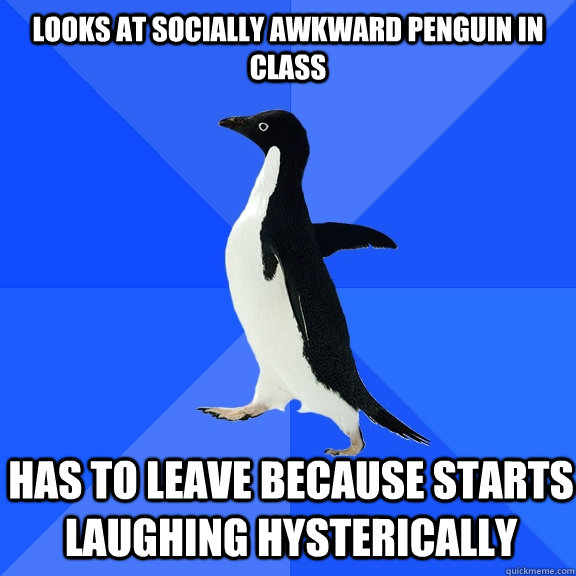 Looks at Socially Awkward Penguin in class   Has to leave because starts laughing hysterically  Socially Awkward Penguin