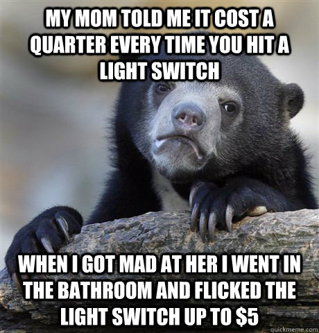 my mom told me it cost a quarter every time you hit a light switch when i got mad at her I went in the bathroom and flicked the light switch up to $5  Confession Bear
