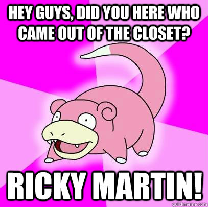 hey guys, did you here who came out of the closet? ricky martin!  Slowpoke