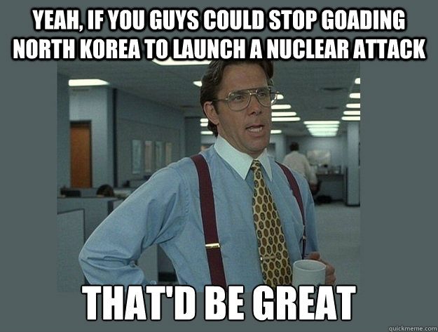 yeah, if you guys could stop goading North Korea to launch a nuclear attack That'd be great - yeah, if you guys could stop goading North Korea to launch a nuclear attack That'd be great  Office Space Lumbergh