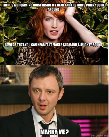 There's a Drumming noise inside my head and it starts when you're around







I swear that you can hear it, it makes such and almighty sound Marry me? - There's a Drumming noise inside my head and it starts when you're around







I swear that you can hear it, it makes such and almighty sound Marry me?  Florence and the Master