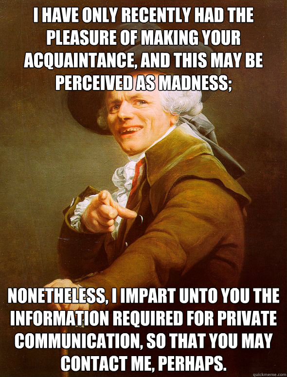 I have only recently had the pleasure of making your acquaintance, and this may be perceived as madness; nonetheless, i impart unto you the information required for private communication, so that you may contact me, perhaps. - I have only recently had the pleasure of making your acquaintance, and this may be perceived as madness; nonetheless, i impart unto you the information required for private communication, so that you may contact me, perhaps.  Joseph Ducreux