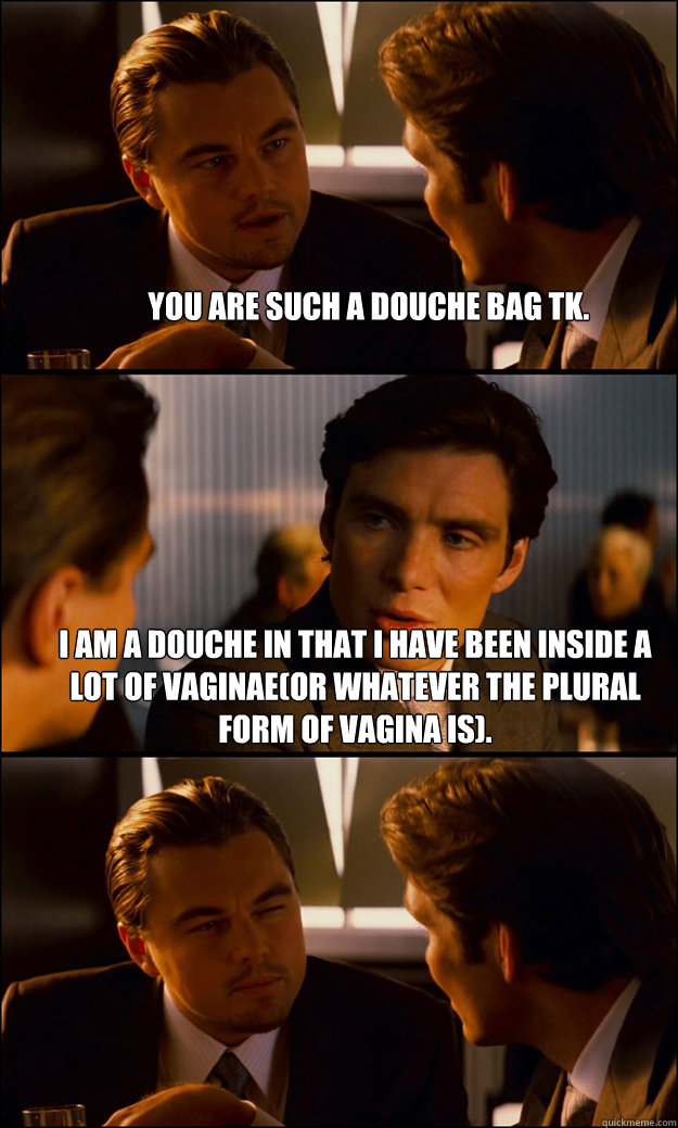 You are such a douche bag TK. I am a douche in that I have been inside a lot of vaginae(or whatever the plural form of vagina is).   Inception