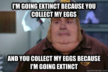 I'm going extinct because you collect my eggs And you collect my eggs because I'm going extinct - I'm going extinct because you collect my eggs And you collect my eggs because I'm going extinct  Fat Bastard awkward moment