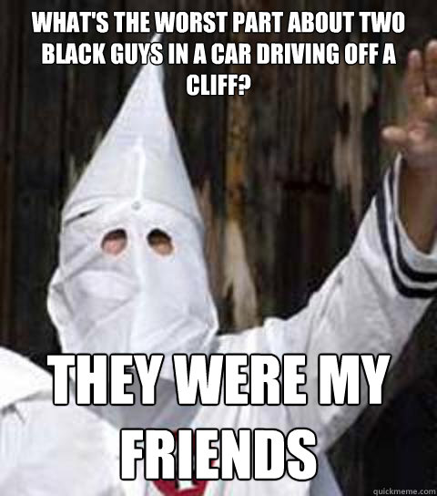 What's the worst part about two black guys in a car driving off a cliff? They were my friends - What's the worst part about two black guys in a car driving off a cliff? They were my friends  Friendly racist