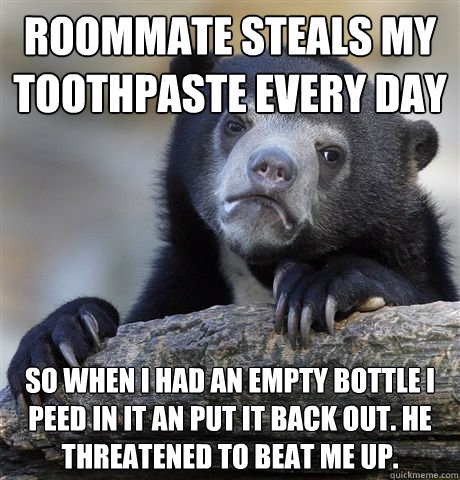 Roommate steals my toothpaste every day So when I had an empty bottle I peed in it an put it back out. He threatened to beat me up.  - Roommate steals my toothpaste every day So when I had an empty bottle I peed in it an put it back out. He threatened to beat me up.   Confession Bear