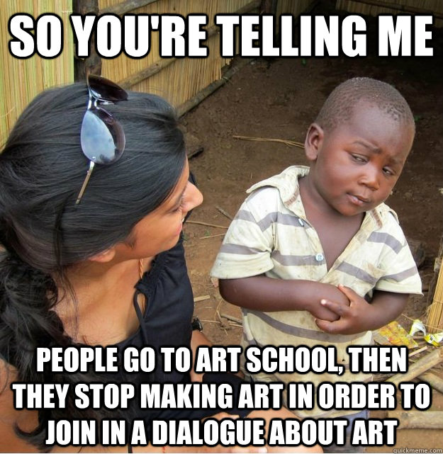 so you're telling me people go to art school, then they stop making art in order to join in a dialogue about art  Skeptical Third World Kid