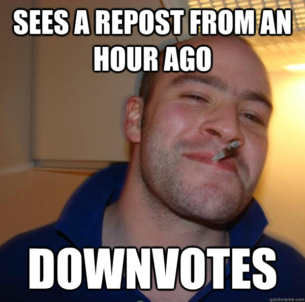 Sees a repost from an hour ago downvotes
 - Sees a repost from an hour ago downvotes
  Misc