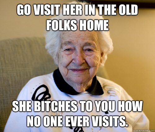 Go visit her in the old folks home She bitches to you how no one ever visits. - Go visit her in the old folks home She bitches to you how no one ever visits.  Scumbag Grandma
