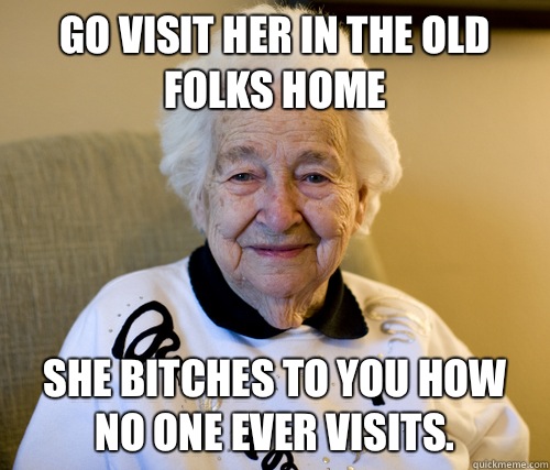 Go visit her in the old folks home She bitches to you how no one ever visits.  Scumbag Grandma