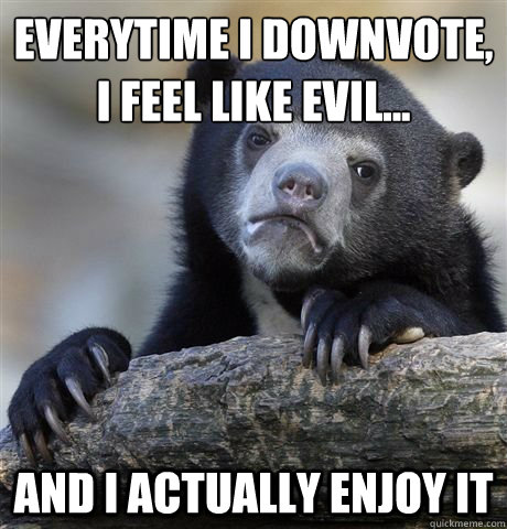 everytime i downvote,
i feel like evil... and i actually enjoy it  