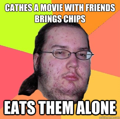 cathes a movie with friends
brings chips eats them alone  Butthurt Dweller