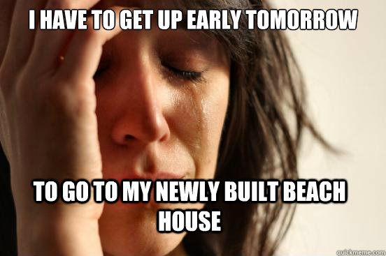 I have to Get up Early tomorrow to go to my newly built beach house  First World Problems