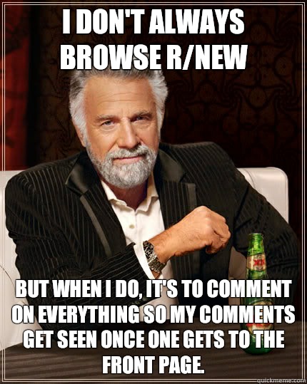 I don't always browse r/new but when I do, it's to comment on everything so my comments get seen once one gets to the front page.  The Most Interesting Man In The World