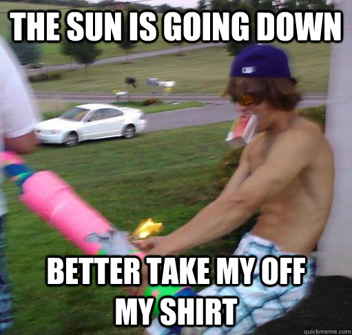 The sun is going down  better take my off       my shirt   Scumbag Shirtless Guy