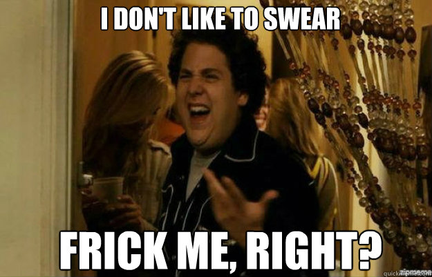 I don't like to swear FRICK ME, RIGHT?  fuck me right
