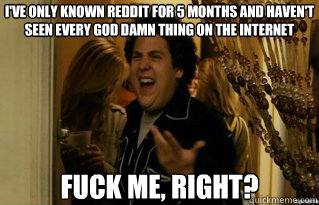 I've only known reddit for 5 months and haven't seen every god damn thing on the internet fuck me, right? - I've only known reddit for 5 months and haven't seen every god damn thing on the internet fuck me, right?  Misc