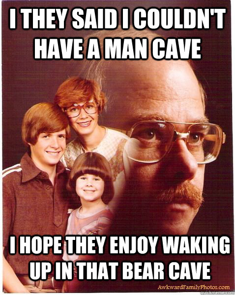 I they said I couldn't have a man cave I hope they enjoy waking up in that bear cave  Vengeance Dad