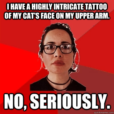 I have a highly intricate tattoo of my cat's face on my upper arm. No, seriously.  Liberal Douche Garofalo