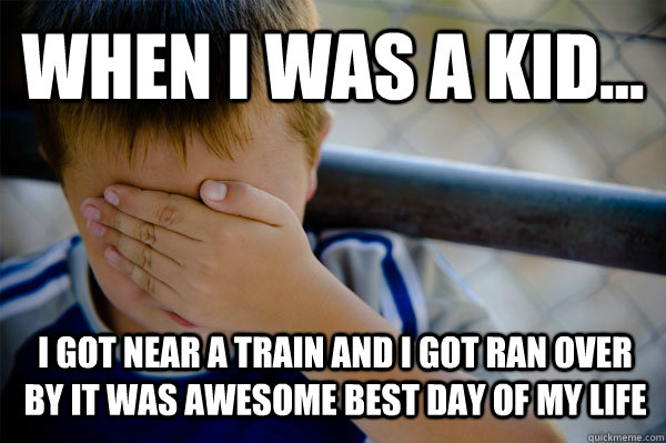 WHEN I WAS A KID... I got near a train and i got ran over by it was awesome best day of my life  Confession kid