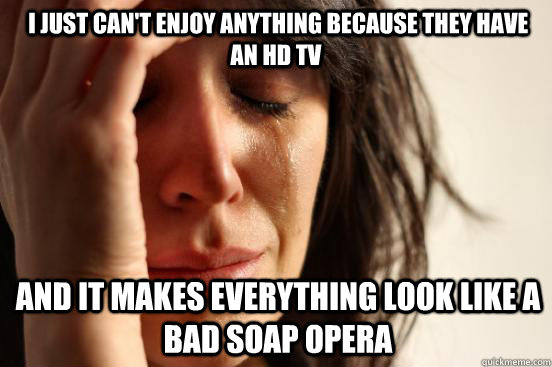  I just can't enjoy anything because they have an hd tv  and it makes everything look like a bad soap opera -  I just can't enjoy anything because they have an hd tv  and it makes everything look like a bad soap opera  firstworldproblems.pee