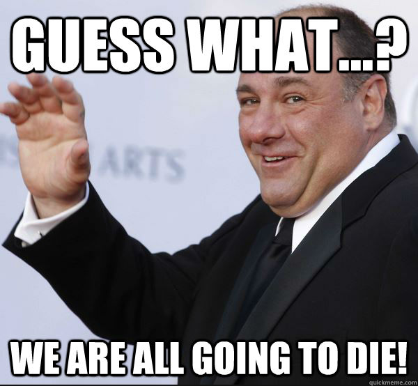 Guess what...? WE ARE ALL GOING TO DIE! - Guess what...? WE ARE ALL GOING TO DIE!  So sad, but its true...