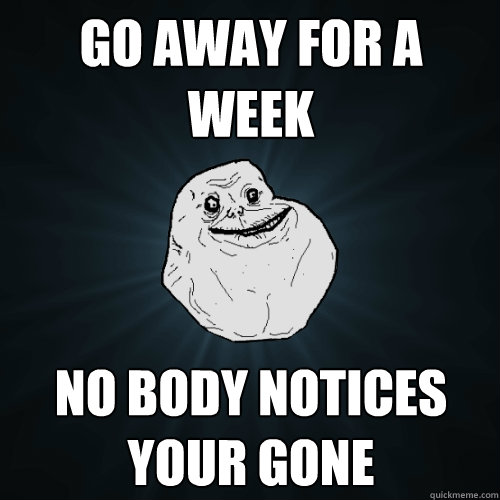 Go away for a week no body notices your gone   Forever Alone
