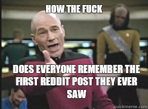 How the fuck does everyone remember the first reddit post they ever saw  Annoyed Picard