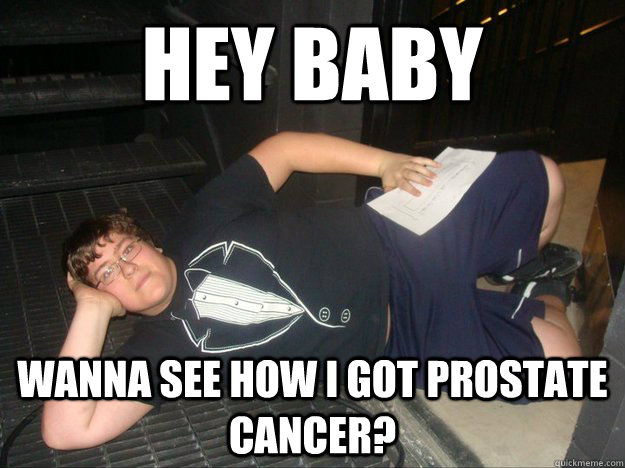 Hey baby wanna see how i got prostate cancer?  