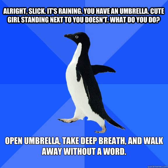 Alright, Slick. It's raining. You have an umbrella. Cute girl standing next to you doesn't. What do you do? Open umbrella, take deep breath, and walk away without a word.  Socially Awkward Penguin
