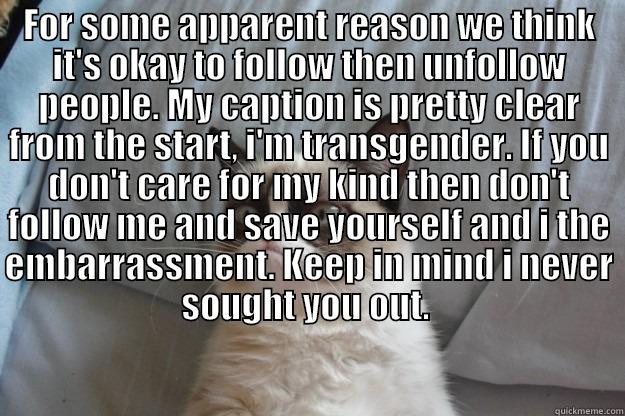 FOR SOME APPARENT REASON WE THINK IT'S OKAY TO FOLLOW THEN UNFOLLOW PEOPLE. MY CAPTION IS PRETTY CLEAR FROM THE START, I'M TRANSGENDER. IF YOU DON'T CARE FOR MY KIND THEN DON'T FOLLOW ME AND SAVE YOURSELF AND I THE EMBARRASSMENT. KEEP IN MIND I NEVER SOUG  Grumpy Cat