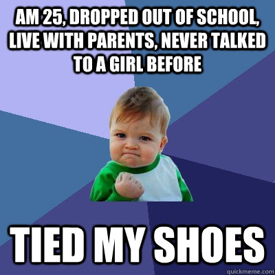 Am 25, dropped out of school, live with parents, never talked to a girl before Tied my shoes  Success Kid