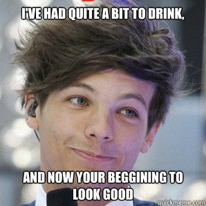 I've had quite a bit to drink, and now your beggining to look good  