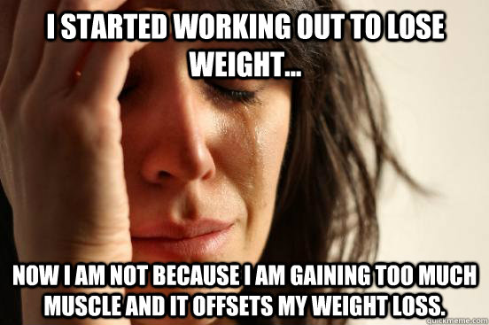 I started working out to lose weight... now I am not because I am gaining too much muscle and it offsets my weight loss.   First World Problems