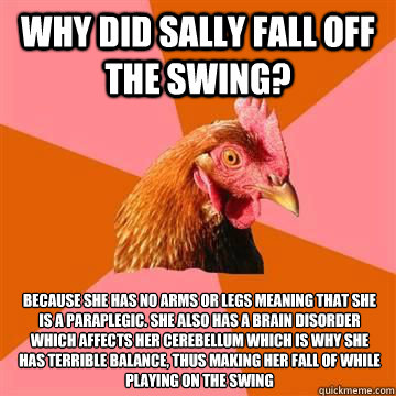 Why did Sally fall off the swing? Because she has no arms or legs meaning that she is a paraplegic. She also has a brain disorder which affects her cerebellum which is why she has terrible balance, thus making her fall of while playing on the swing  - Why did Sally fall off the swing? Because she has no arms or legs meaning that she is a paraplegic. She also has a brain disorder which affects her cerebellum which is why she has terrible balance, thus making her fall of while playing on the swing   Misc