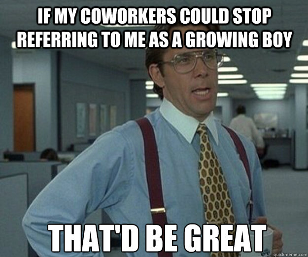 if my coworkers could stop referring to me as a growing boy THAT'd BE GREAT - if my coworkers could stop referring to me as a growing boy THAT'd BE GREAT  that would be great