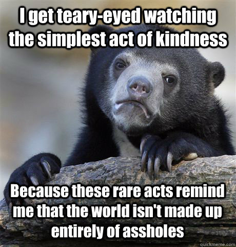 I get teary-eyed watching the simplest act of kindness Because these rare acts remind me that the world isn't made up entirely of assholes  Confession Bear