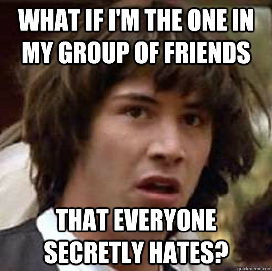 What if I'm the one in my group of friends that everyone secretly hates? - What if I'm the one in my group of friends that everyone secretly hates?  conspiracy keanu