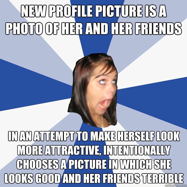 NEw profile picture is a photo of her and her friends In an attempt to make herself look more attractive, intentionally chooses a picture in which she looks good and her friends terrible   Annoying Facebook Girl