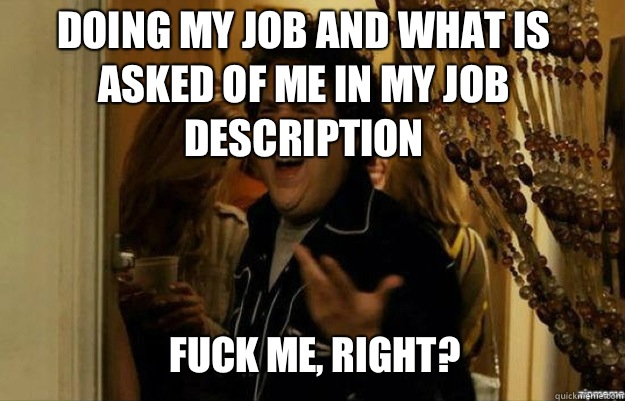 Doing my job and what is asked of me in my job description  FUCK ME, RIGHT?  fuck me right