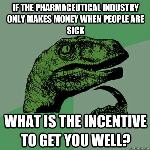 If the pharmaceutical industry only makes money when people are sick  What is the incentive to get you well?  Philosoraptor