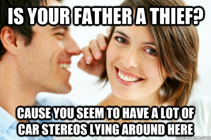 is your father a thief? cause you seem to have a lot of car stereos lying around here  Bad Pick-up line Paul